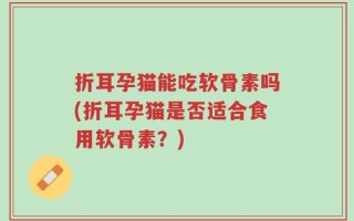 折耳孕猫能吃软骨素吗(折耳孕猫是否适合食用软骨素？)