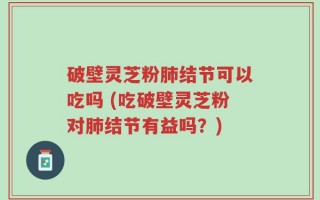 破壁灵芝粉肺结节可以吃吗 (吃破壁灵芝粉对肺结节有益吗？)