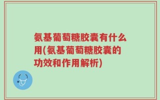 氨基葡萄糖胶囊有什么用(氨基葡萄糖胶囊的功效和作用解析)