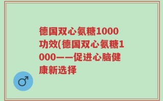 德国双心氨糖1000功效(德国双心氨糖1000——促进心脑健康新选择