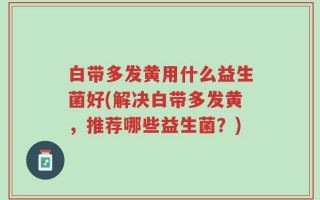 白带多发黄用什么益生菌好(解决白带多发黄，推荐哪些益生菌？)