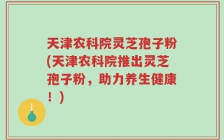 天津农科院灵芝孢子粉(天津农科院推出灵芝孢子粉，助力养生健康！)
