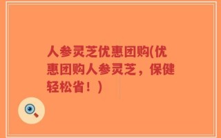 人参灵芝优惠团购(优惠团购人参灵芝，保健轻松省！)
