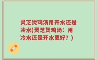 灵芝煲鸡汤用开水还是冷水(灵芝煲鸡汤：用冷水还是开水更好？)