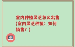 室内种植灵芝怎么出售(室内灵芝种植：如何销售？)