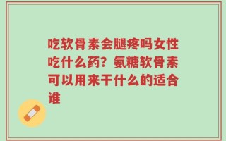 吃软骨素会腿疼吗女性吃什么药？氨糖软骨素可以用来干什么的适合谁