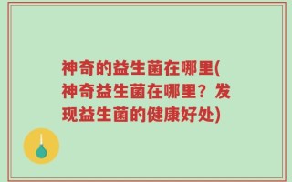 神奇的益生菌在哪里(神奇益生菌在哪里？发现益生菌的健康好处)