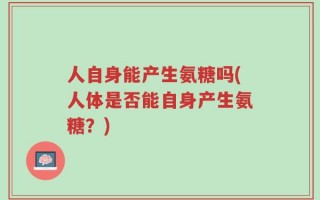人自身能产生氨糖吗(人体是否能自身产生氨糖？)