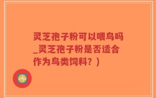 灵芝孢子粉可以喂鸟吗_灵芝孢子粉是否适合作为鸟类饲料？)