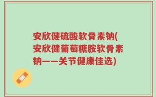 安欣健硫酸软骨素钠(安欣健葡萄糖胺软骨素钠——关节健康佳选)
