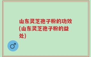 山东灵芝孢子粉的功效(山东灵芝孢子粉的益处)