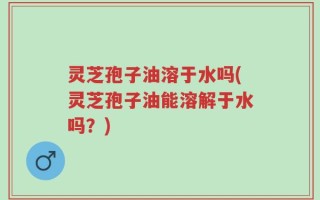 灵芝孢子油溶于水吗(灵芝孢子油能溶解于水吗？)