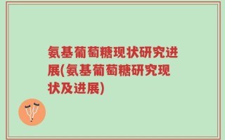 氨基葡萄糖现状研究进展(氨基葡萄糖研究现状及进展)