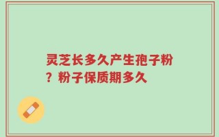 灵芝长多久产生孢子粉？粉子保质期多久