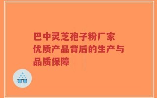 巴中灵芝孢子粉厂家 优质产品背后的生产与品质保障
