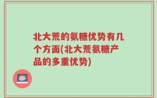 北大荒的氨糖优势有几个方面(北大荒氨糖产品的多重优势)