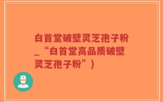 白首堂破壁灵芝孢子粉_“白首堂高品质破壁灵芝孢子粉”)