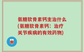 氨糖软骨素钙主治什么(氨糖软骨素钙：治疗关节疾病的有效药物)