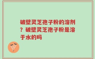 破壁灵芝孢子粉的溶剂？破壁灵芝孢子粉是溶于水的吗