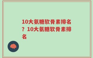 10大氨糖软骨素排名？10大氨糖软骨素排名