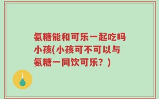 氨糖能和可乐一起吃吗小孩(小孩可不可以与氨糖一同饮可乐？)