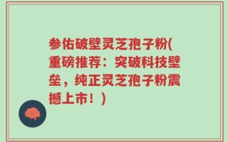 参佑破壁灵芝孢子粉(重磅推荐：突破科技壁垒，纯正灵芝孢子粉震撼上市！)