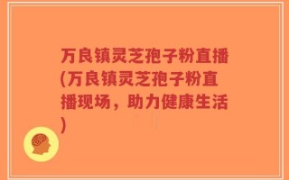 万良镇灵芝孢子粉直播(万良镇灵芝孢子粉直播现场，助力健康生活)