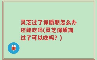 灵芝过了保质期怎么办还能吃吗(灵芝保质期过了可以吃吗？)