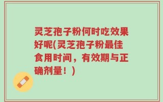 灵芝孢子粉何时吃效果好呢(灵芝孢子粉最佳食用时间，有效期与正确剂量！)