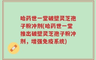 哈药世一堂破壁灵芝孢子粉冲剂(哈药世一堂推出破壁灵芝孢子粉冲剂，增强免疫系统)