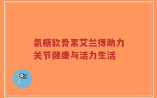 氨糖软骨素艾兰得助力关节健康与活力生活