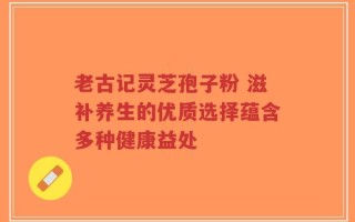 老古记灵芝孢子粉 滋补养生的优质选择蕴含多种健康益处