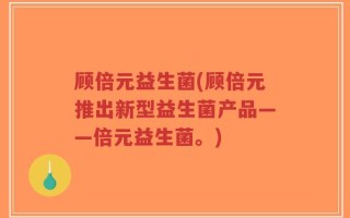顾倍元益生菌(顾倍元推出新型益生菌产品——倍元益生菌。)