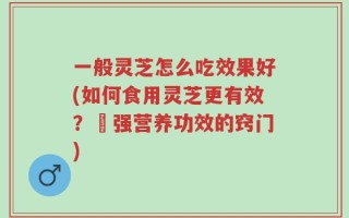 一般灵芝怎么吃效果好(如何食用灵芝更有效？増强营养功效的窍门)