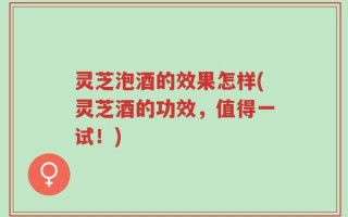 灵芝泡酒的效果怎样(灵芝酒的功效，值得一试！)