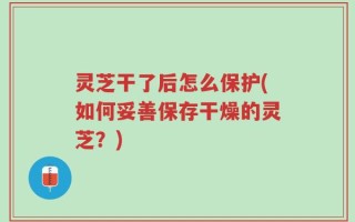灵芝干了后怎么保护(如何妥善保存干燥的灵芝？)