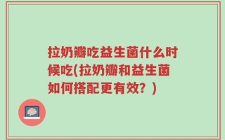 拉奶瓣吃益生菌什么时候吃(拉奶瓣和益生菌如何搭配更有效？)