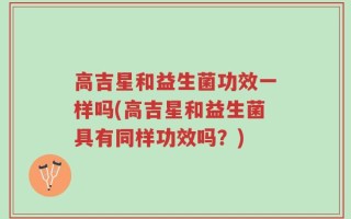 高吉星和益生菌功效一样吗(高吉星和益生菌具有同样功效吗？)