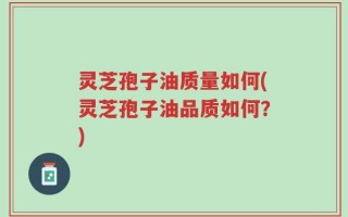灵芝孢子油质量如何(灵芝孢子油品质如何？)