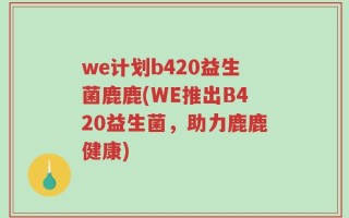 we计划b420益生菌鹿鹿(WE推出B420益生菌，助力鹿鹿健康)