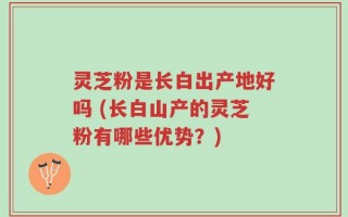 灵芝粉是长白出产地好吗 (长白山产的灵芝粉有哪些优势？)