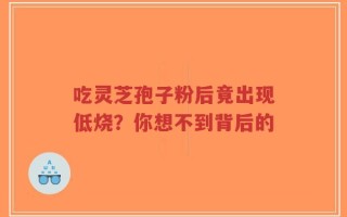 吃灵芝孢子粉后竟出现低烧？你想不到背后的
