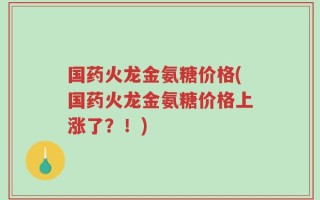 国药火龙金氨糖价格(国药火龙金氨糖价格上涨了？！)