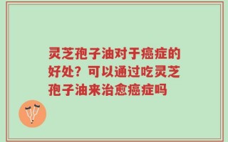 灵芝孢子油对于癌症的好处？可以通过吃灵芝孢子油来治愈癌症吗