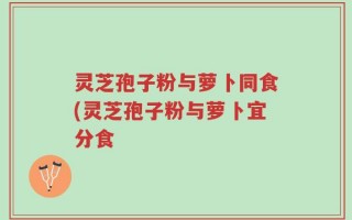 灵芝孢子粉与萝卜同食(灵芝孢子粉与萝卜宜分食