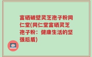 富硒破壁灵芝孢子粉同仁堂(同仁堂富硒灵芝孢子粉：健康生活的坚强后盾)