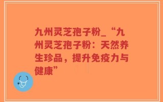 九州灵芝孢子粉_“九州灵芝孢子粉：天然养生珍品，提升免疫力与健康”