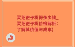 灵芝孢子粉得多少钱_灵芝孢子粉价格解析：了解其价值与成本)