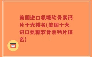 美国进口氨糖软骨素钙片十大排名(美国十大进口氨糖软骨素钙片排名)