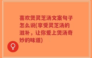 喜欢煲灵芝汤文案句子怎么说(享受灵芝汤的滋补，让你爱上煲汤奇妙的味道)